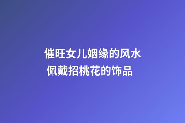 催旺女儿姻缘的风水 佩戴招桃花的饰品